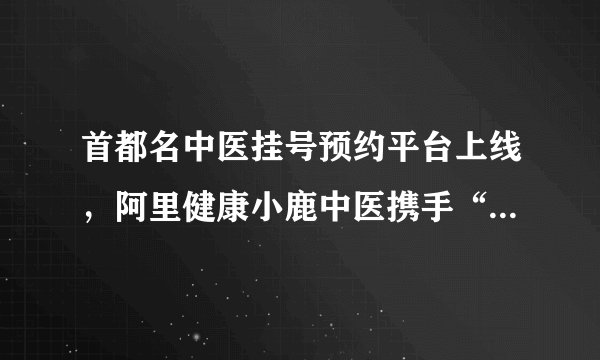 首都名中医挂号预约平台上线，阿里健康小鹿中医携手“北京时间”守护市民健康