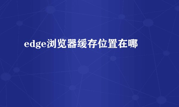 edge浏览器缓存位置在哪