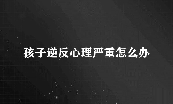 孩子逆反心理严重怎么办