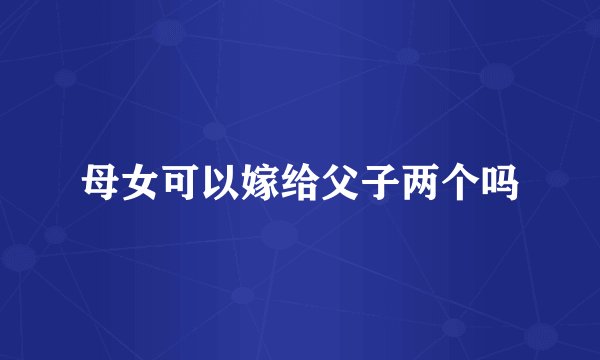 母女可以嫁给父子两个吗