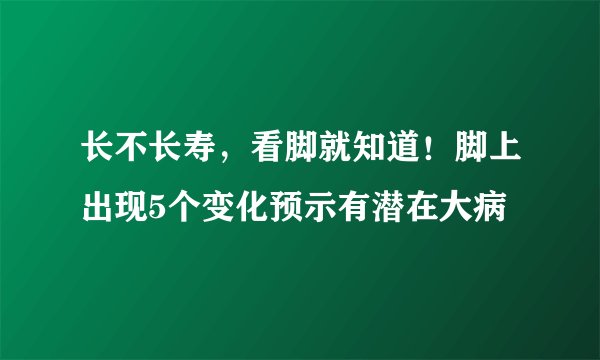 长不长寿，看脚就知道！脚上出现5个变化预示有潜在大病
