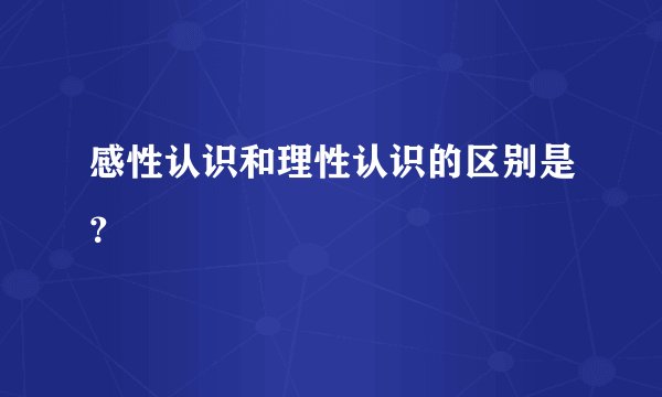 感性认识和理性认识的区别是？