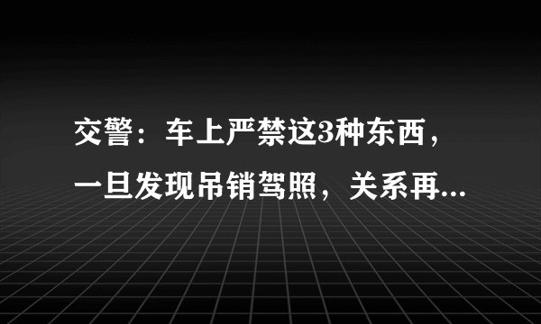 交警：车上严禁这3种东西，一旦发现吊销驾照，关系再硬都没用！