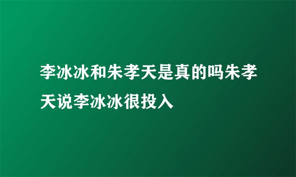 李冰冰和朱孝天是真的吗朱孝天说李冰冰很投入