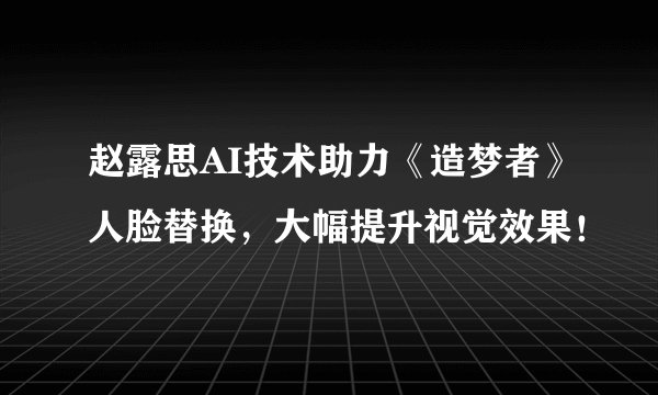 赵露思AI技术助力《造梦者》人脸替换，大幅提升视觉效果！