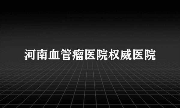 河南血管瘤医院权威医院