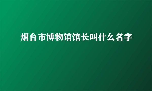 烟台市博物馆馆长叫什么名字