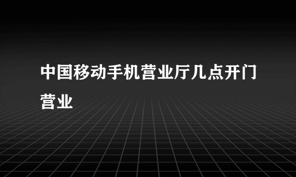 中国移动手机营业厅几点开门营业