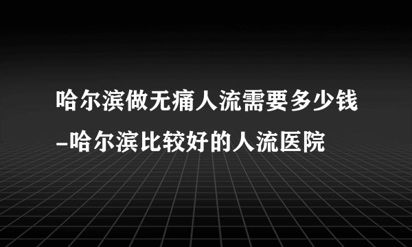 哈尔滨做无痛人流需要多少钱-哈尔滨比较好的人流医院
