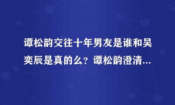 谭松韵交往十年男友是谁和吴奕辰是真的么？谭松韵澄清十年男友