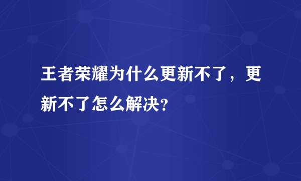 王者荣耀为什么更新不了，更新不了怎么解决？