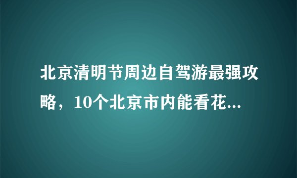 北京清明节周边自驾游最强攻略，10个北京市内能看花、露营、划船的自驾游好去处