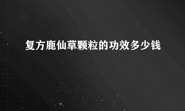复方鹿仙草颗粒的功效多少钱