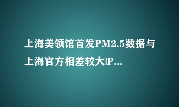 上海美领馆首发PM2.5数据与上海官方相差较大|PM2.5|环境污染|空气质量_飞外新闻
