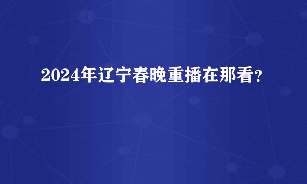 2024年辽宁春晚重播在那看？