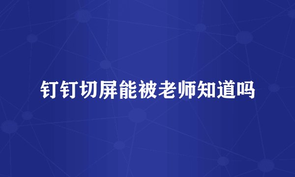 钉钉切屏能被老师知道吗