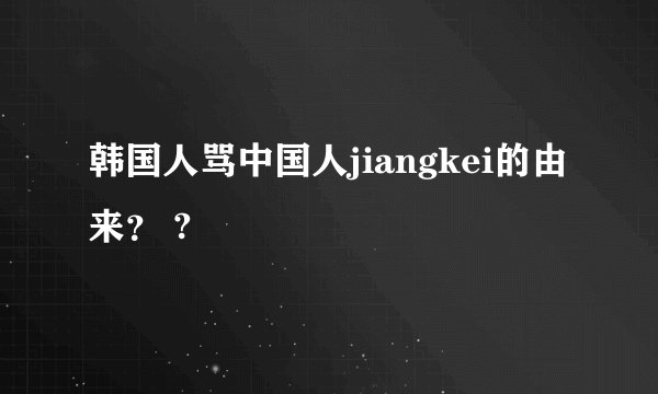 韩国人骂中国人jiangkei的由来？ ?