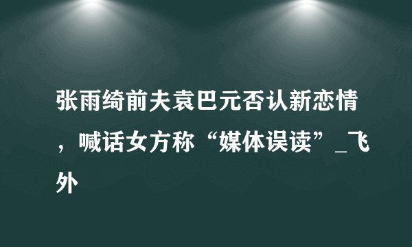 张雨绮前夫袁巴元否认新恋情，喊话女方称“媒体误读”_飞外