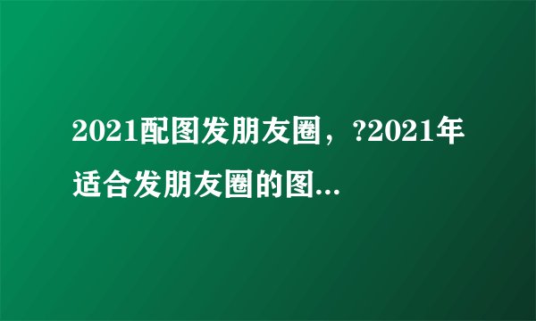 2021配图发朋友圈，?2021年适合发朋友圈的图片有哪些？