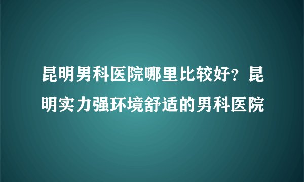 昆明男科医院哪里比较好？昆明实力强环境舒适的男科医院