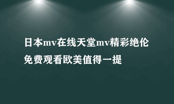 日本mv在线天堂mv精彩绝伦 免费观看欧美值得一提