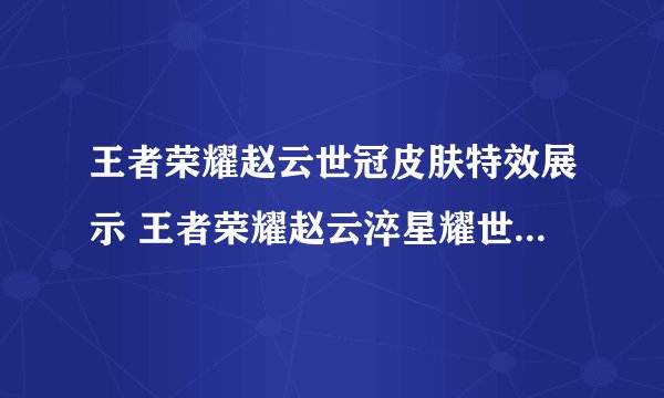 王者荣耀赵云世冠皮肤特效展示 王者荣耀赵云淬星耀世皮肤一览