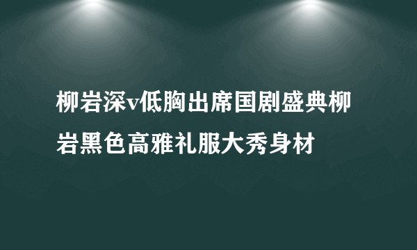 柳岩深v低胸出席国剧盛典柳岩黑色高雅礼服大秀身材