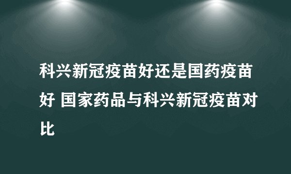 科兴新冠疫苗好还是国药疫苗好 国家药品与科兴新冠疫苗对比