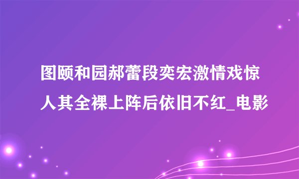 图颐和园郝蕾段奕宏激情戏惊人其全裸上阵后依旧不红_电影