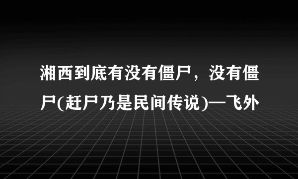 湘西到底有没有僵尸，没有僵尸(赶尸乃是民间传说)—飞外