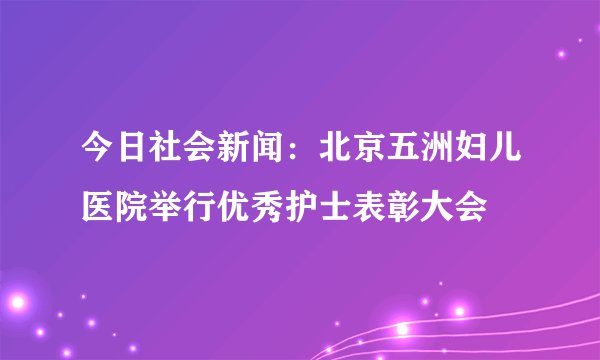 今日社会新闻：北京五洲妇儿医院举行优秀护士表彰大会