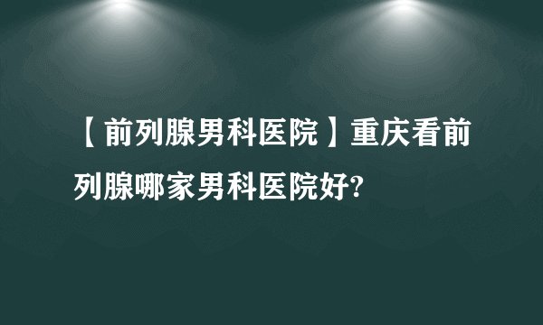 【前列腺男科医院】重庆看前列腺哪家男科医院好?