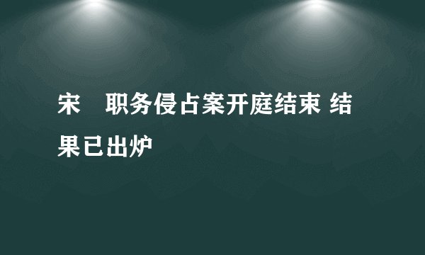 宋喆职务侵占案开庭结束 结果已出炉