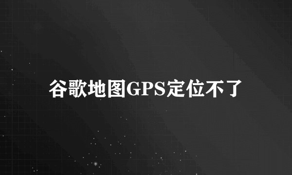 谷歌地图GPS定位不了