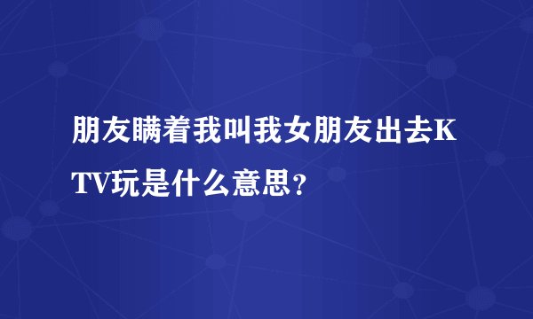 朋友瞒着我叫我女朋友出去KTV玩是什么意思？