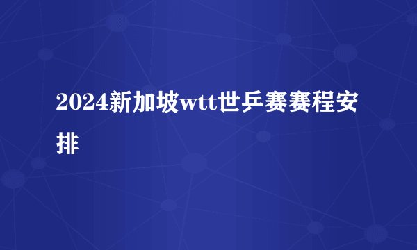 2024新加坡wtt世乒赛赛程安排