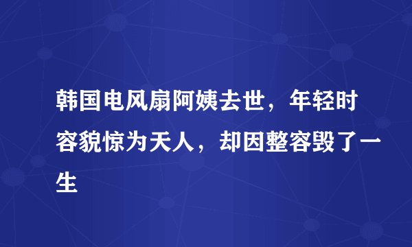 韩国电风扇阿姨去世，年轻时容貌惊为天人，却因整容毁了一生