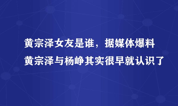 黄宗泽女友是谁，据媒体爆料黄宗泽与杨峥其实很早就认识了