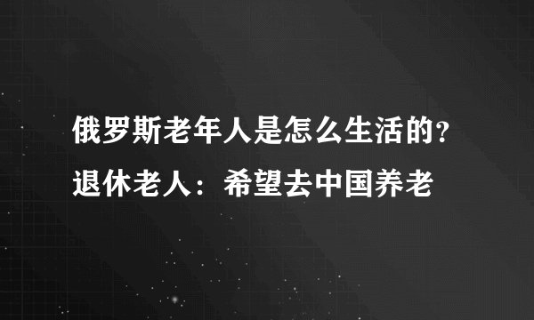 俄罗斯老年人是怎么生活的？退休老人：希望去中国养老