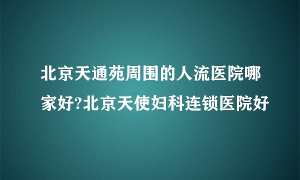 北京天通苑周围的人流医院哪家好?北京天使妇科连锁医院好