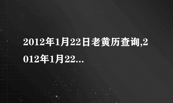 2012年1月22日老黄历查询,2012年1月22日万年历黄道吉日