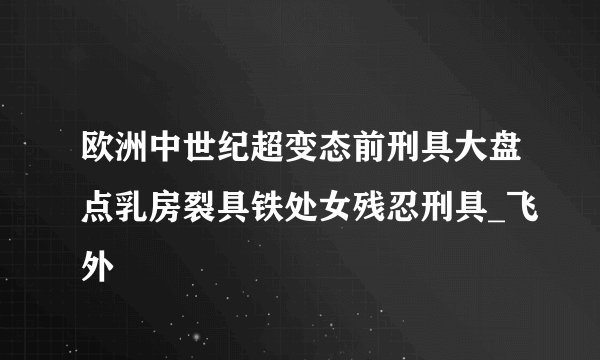 欧洲中世纪超变态前刑具大盘点乳房裂具铁处女残忍刑具_飞外