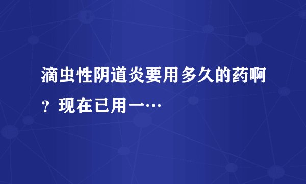 滴虫性阴道炎要用多久的药啊？现在已用一…