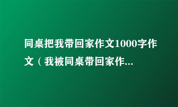 同桌把我带回家作文1000字作文（我被同桌带回家作文六百字）