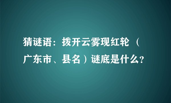 猜谜语：拨开云雾现红轮 （广东市、县名）谜底是什么？