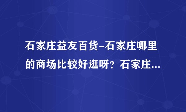 石家庄益友百货-石家庄哪里的商场比较好逛呀？石家庄哪里的商？