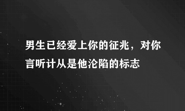 男生已经爱上你的征兆，对你言听计从是他沦陷的标志