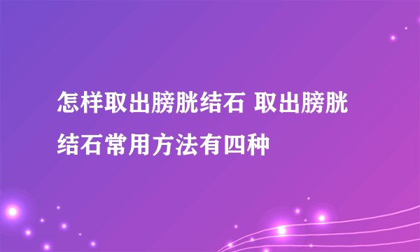 怎样取出膀胱结石 取出膀胱结石常用方法有四种