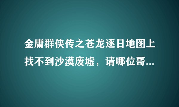 金庸群侠传之苍龙逐日地图上找不到沙漠废墟，请哪位哥哥指点一下．