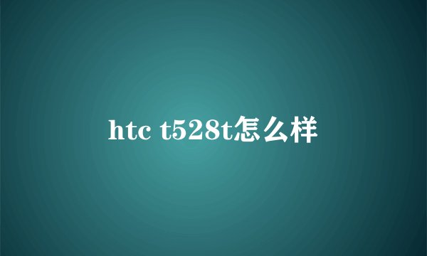 htc t528t怎么样